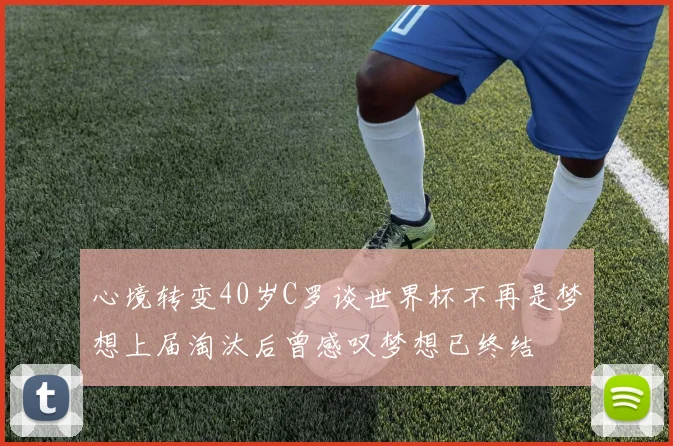 心境转变40岁C罗谈世界杯不再是梦想上届淘汰后曾感叹梦想已终结