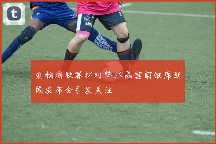 利物浦联赛杯对阵水晶宫前缺席新闻发布会引发关注