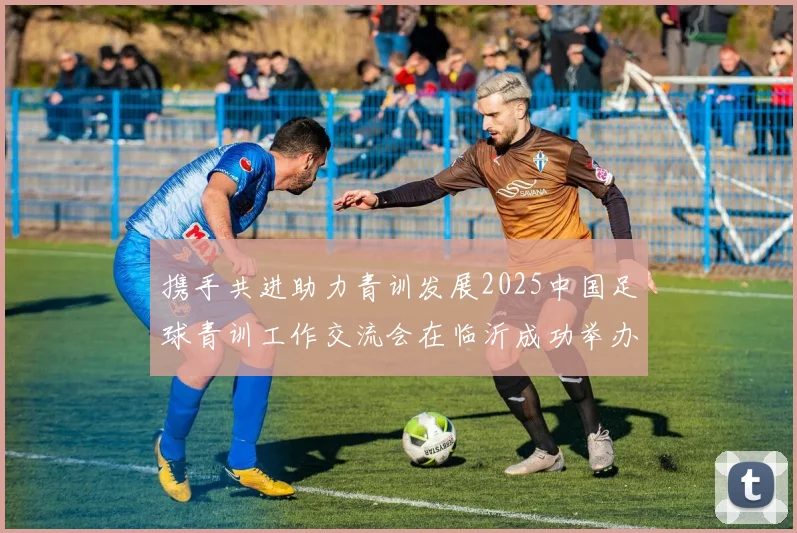 携手共进助力青训发展2025中国足球青训工作交流会在临沂成功举办
