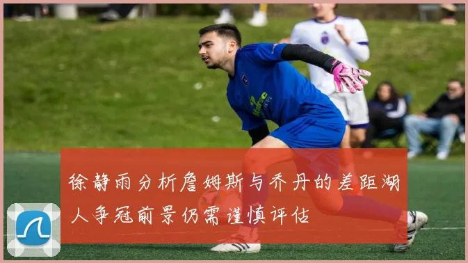 徐静雨分析詹姆斯与乔丹的差距湖人争冠前景仍需谨慎评估