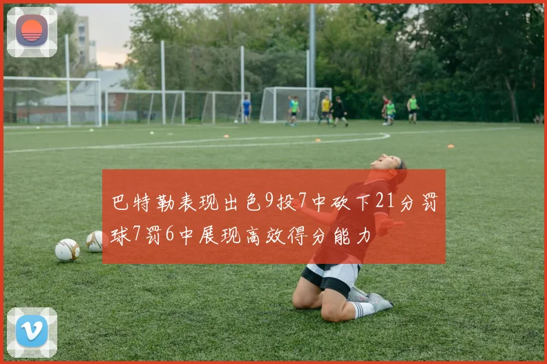 巴特勒表现出色9投7中砍下21分罚球7罚6中展现高效得分能力