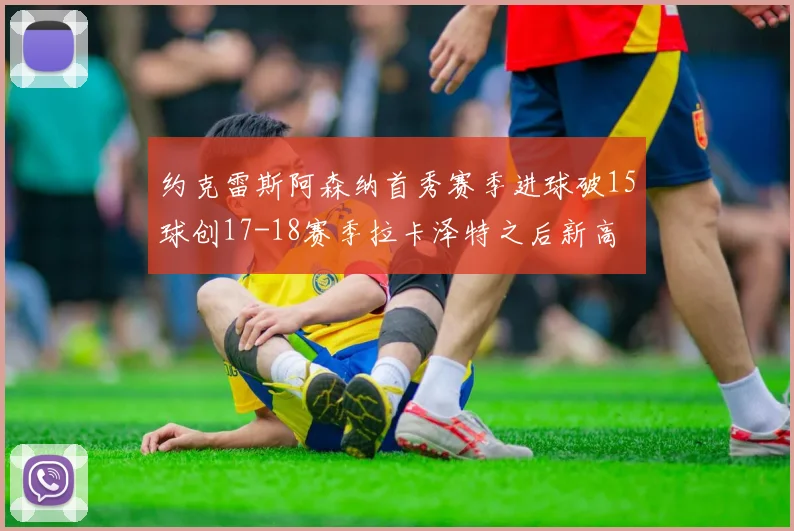 约克雷斯阿森纳首秀赛季进球破15球创17-18赛季拉卡泽特之后新高