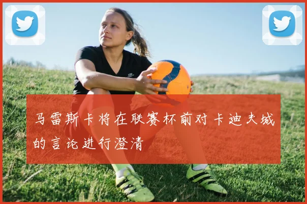 马雷斯卡将在联赛杯前对卡迪夫城的言论进行澄清
