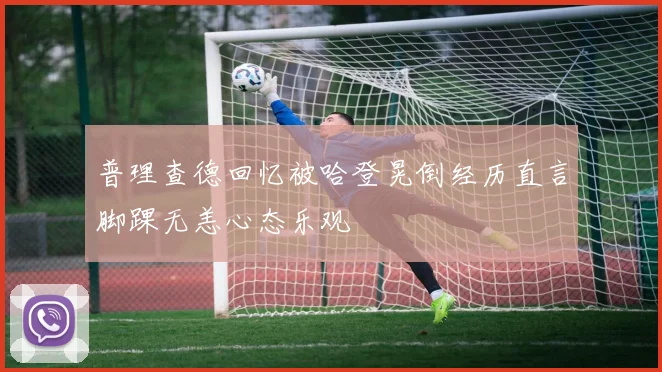 普理查德回忆被哈登晃倒经历直言脚踝无恙心态乐观