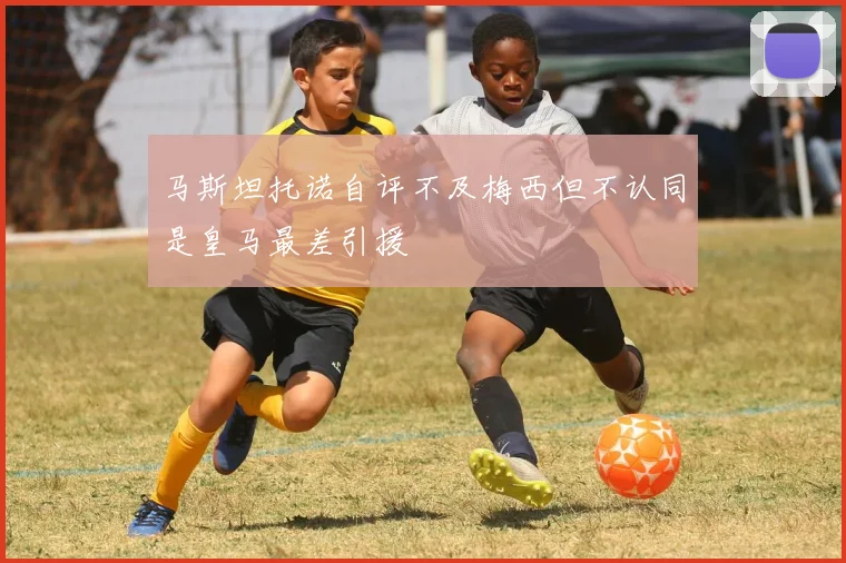 马斯坦托诺自评不及梅西但不认同是皇马最差引援