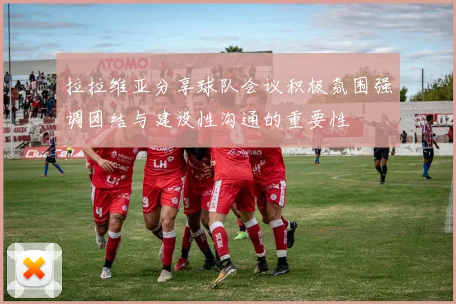 拉拉维亚分享球队会议积极氛围强调团结与建设性沟通的重要性