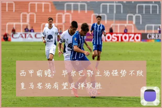 西甲前瞻：毕尔巴鄂主场强势不败皇马客场有望反弹取胜
