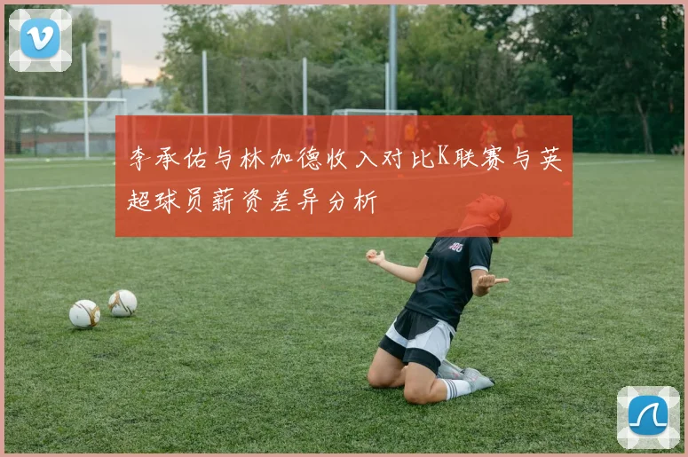 李承佑与林加德收入对比K联赛与英超球员薪资差异分析