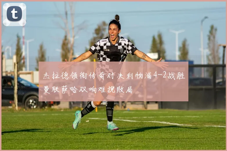 杰拉德领衔传奇对决利物浦4-2战胜曼联萨哈双响难挽败局