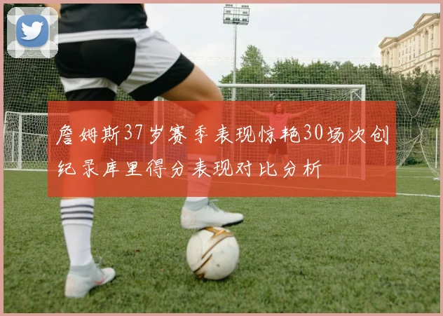 詹姆斯37岁赛季表现惊艳30场次创纪录库里得分表现对比分析