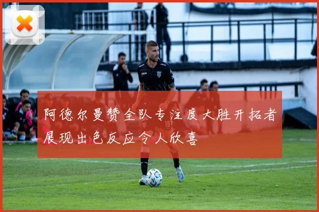 阿德尔曼赞全队专注度大胜开拓者展现出色反应令人欣喜