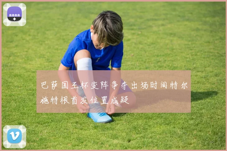 巴萨国王杯变阵争夺出场时间特尔施特根首发位置成疑