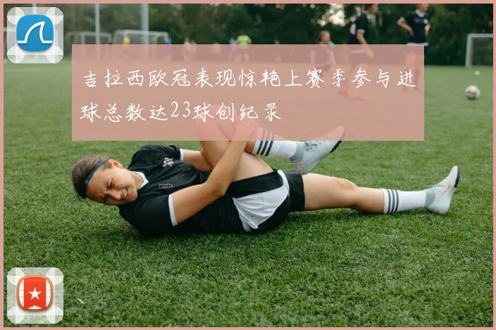 吉拉西欧冠表现惊艳上赛季参与进球总数达23球创纪录