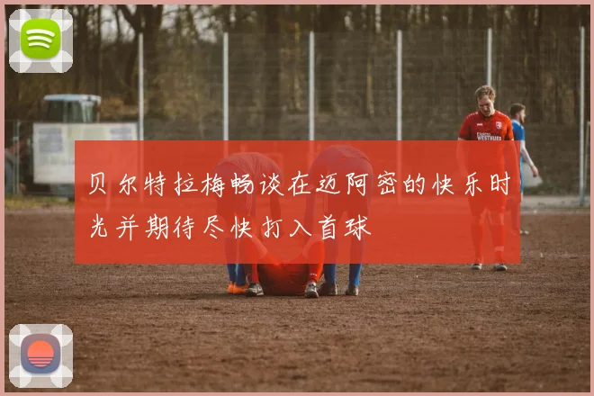 贝尔特拉梅畅谈在迈阿密的快乐时光并期待尽快打入首球