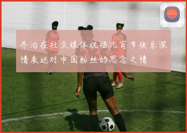 乔治在社交媒体祝福元宵节快乐深情表达对中国粉丝的思念之情
