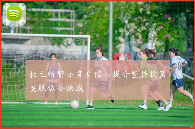 杜兰特赞小贾自信心提升坚持投篮克服低谷挑战