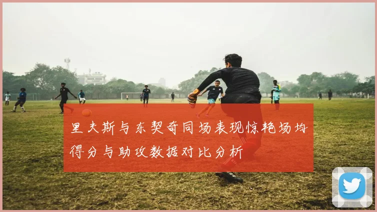 里夫斯与东契奇同场表现惊艳场均得分与助攻数据对比分析