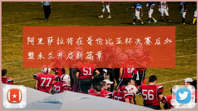 阿里萨拉将在哥伦比亚杯决赛后加盟米兰开启新篇章