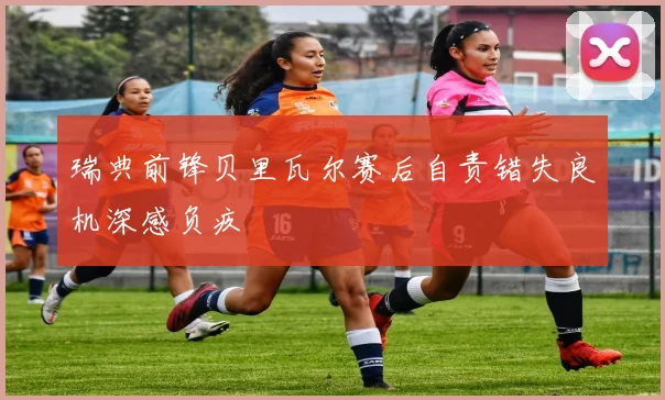 瑞典前锋贝里瓦尔赛后自责错失良机深感负疚