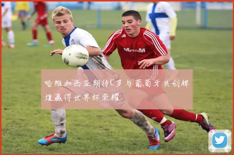 哈维加西亚期待C罗与葡萄牙共创辉煌赢得世界杯荣耀