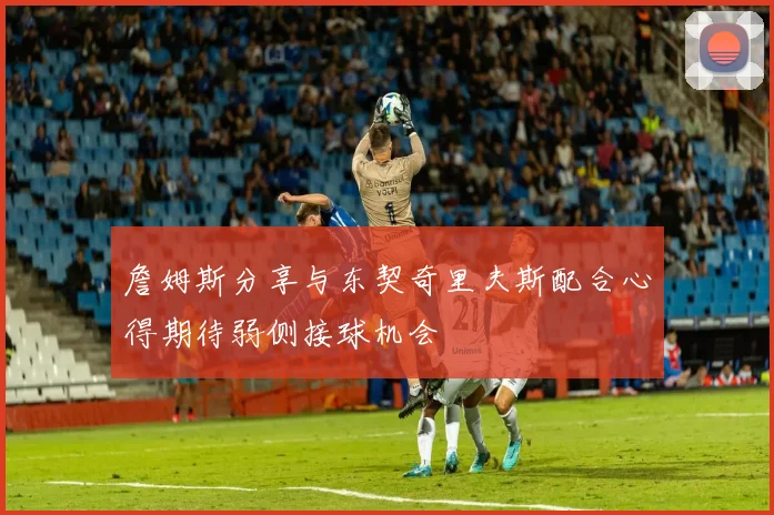 詹姆斯分享与东契奇里夫斯配合心得期待弱侧接球机会