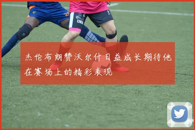 杰伦布朗赞沃尔什日益成长期待他在赛场上的精彩表现