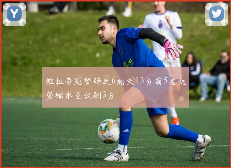 维拉争冠梦碎近6轮失13分前5名优势缩水至仅剩3分