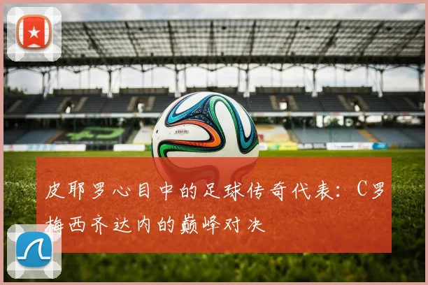 皮耶罗心目中的足球传奇代表：C罗梅西齐达内的巅峰对决