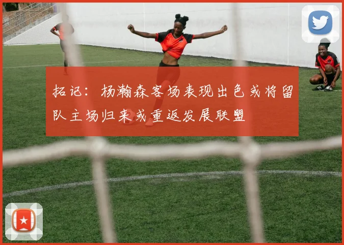 拓记：杨瀚森客场表现出色或将留队主场归来或重返发展联盟