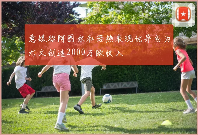 意媒称阿图尔和若热表现优异或为尤文创造2000万欧收入