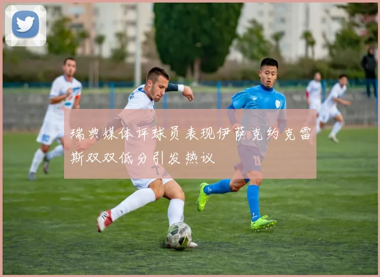 瑞典媒体评球员表现伊萨克约克雷斯双双低分引发热议