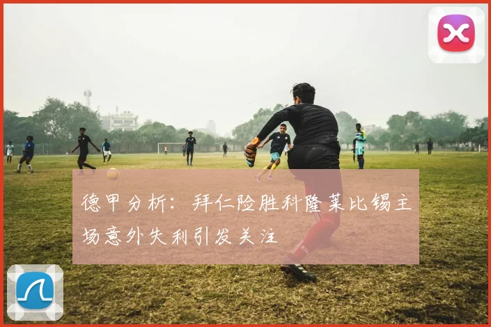 德甲分析：拜仁险胜科隆莱比锡主场意外失利引发关注