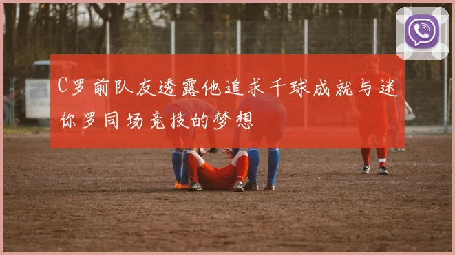 C罗前队友透露他追求千球成就与迷你罗同场竞技的梦想