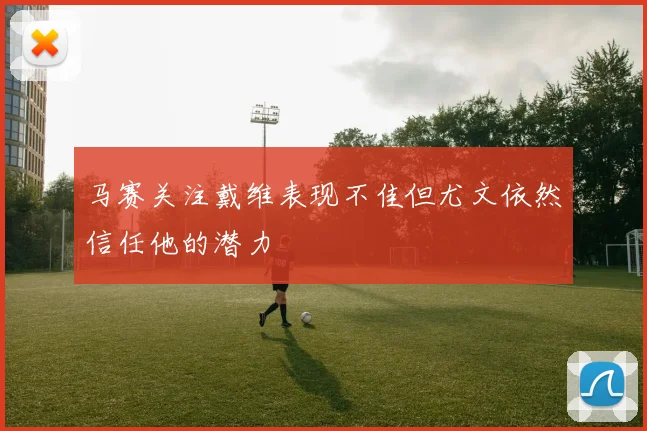 马赛关注戴维表现不佳但尤文依然信任他的潜力
