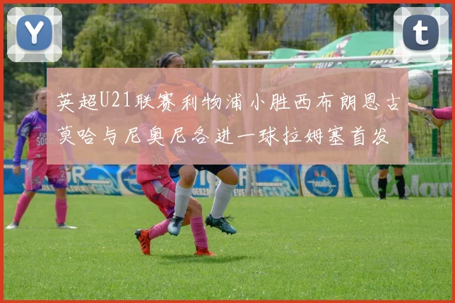 英超U21联赛利物浦小胜西布朗恩古莫哈与尼奥尼各进一球拉姆塞首发出战