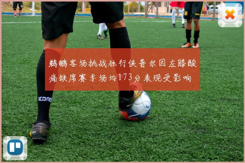 鹈鹕客场挑战独行侠普尔因左膝酸痛缺席赛季场均173分表现受影响